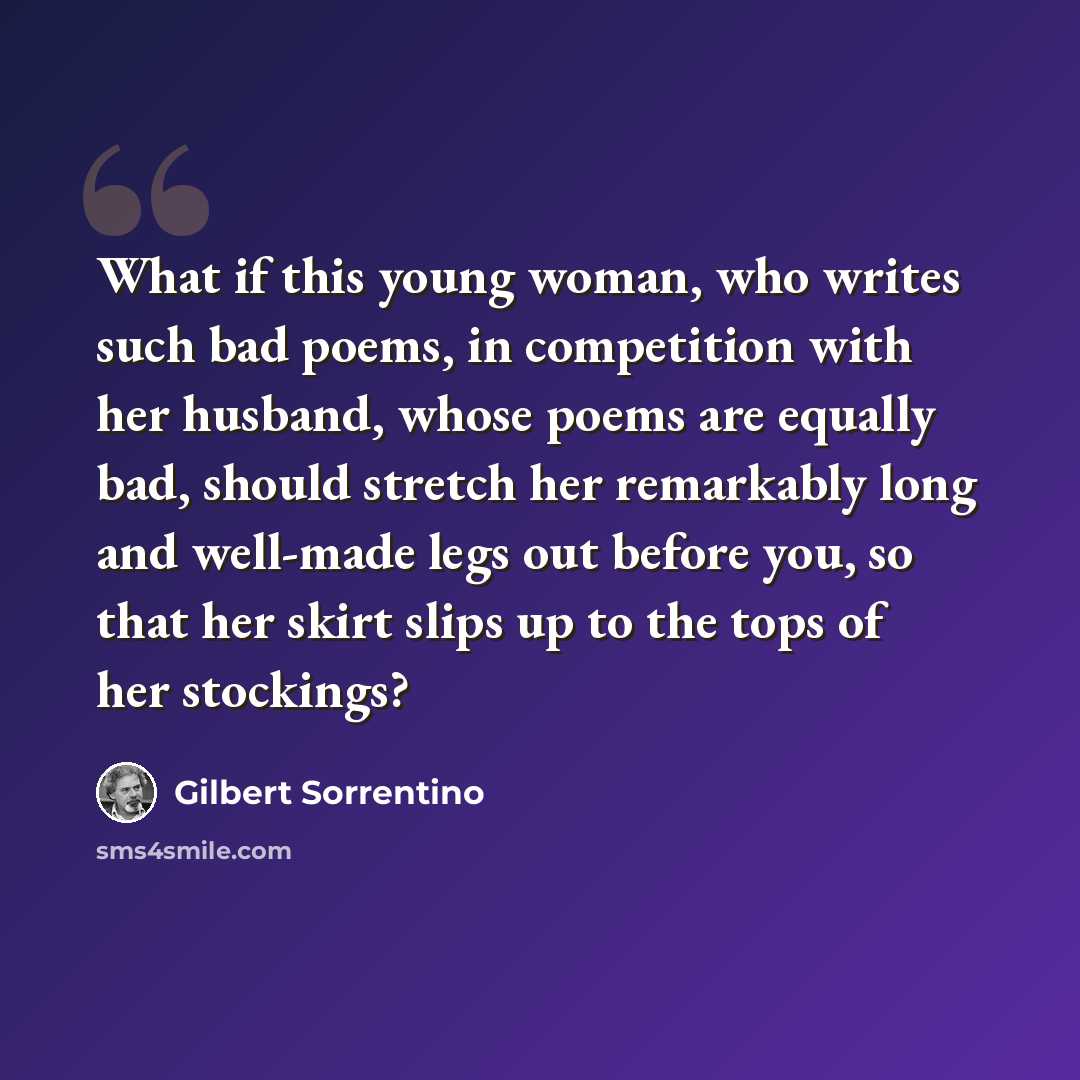 “What if this young woman, who writes such bad poems, in competition with her husband, whose poems are equally bad, should stretch her remarkably long and well-made legs out before you, so that her skirt slips up to the tops of her stockings?” quote by Gilbert Sorrentino