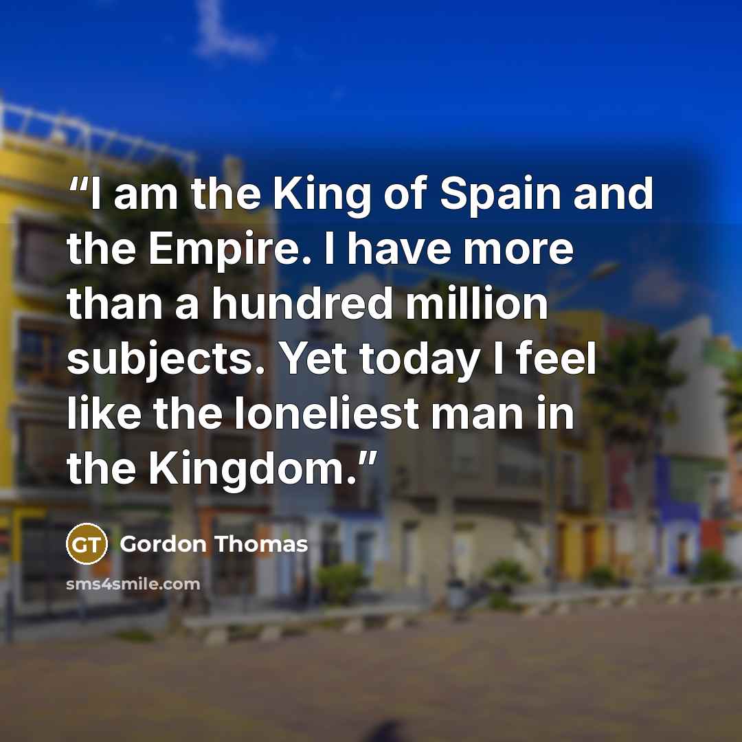 “I am the King of Spain and the Empire. I have more than a hundred million subjects. Yet today I feel like the loneliest man in the Kingdom.” quote by Gordon Thomas