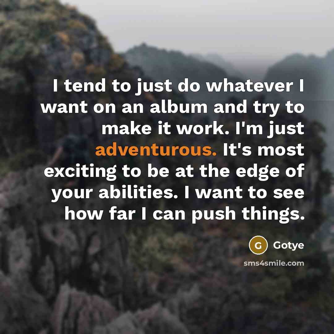 “I tend to just do whatever I want on an album and try to make it work. I'm just adventurous. It's most exciting to be at the edge of your abilities. I want to see how far I can push things.” quote by Gotye