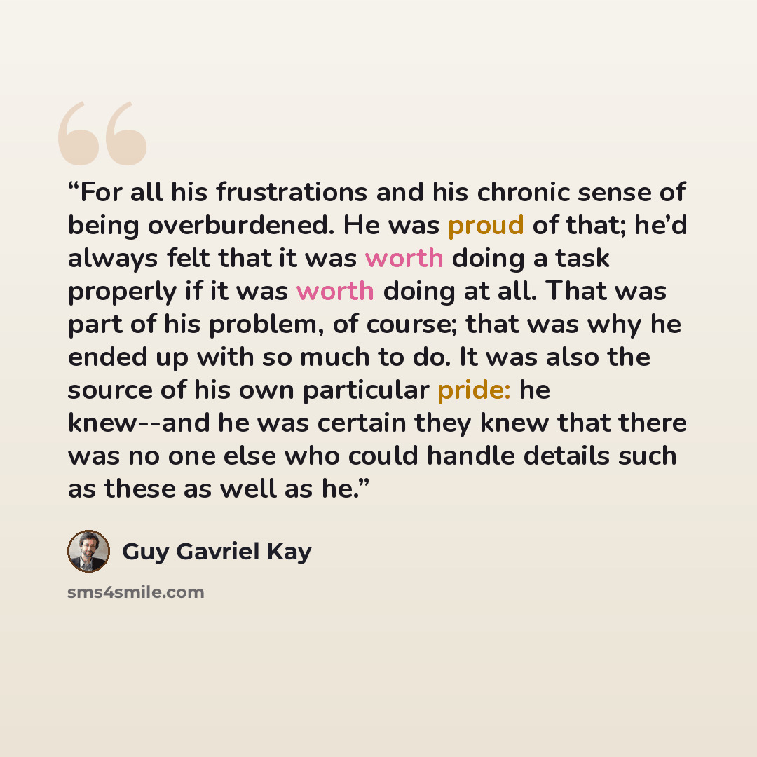 “For all his frustrations and his chronic sense of being overburdened. He was proud of that; he’d always felt that it was worth doing a task properly if it was worth doing at all. That was part of his problem, of course; that was why he ended up with so much to do. It was also the source of his own…” quote by Guy Gavriel Kay
