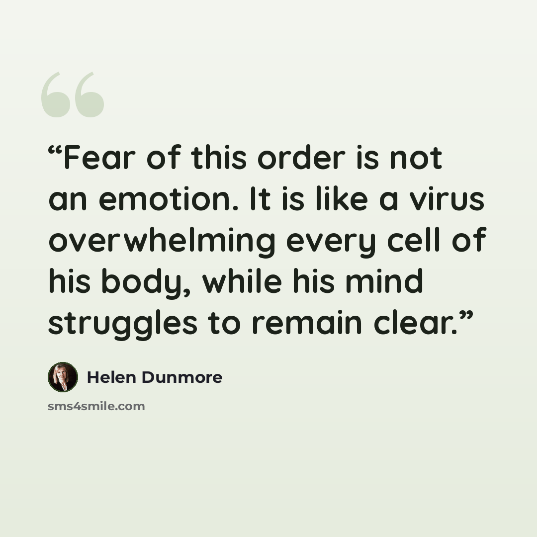 “Fear of this order is not an emotion. It is like a virus overwhelming every cell of his body, while his mind struggles to remain clear.” quote by Helen Dunmore