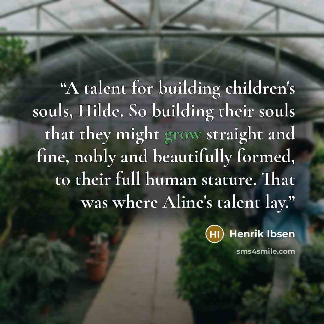 “A talent for building children's souls, Hilde. So building their souls that they might grow straight and fine, nobly and beautifully formed, to their full human stature. That was where Aline's talent lay.” quote by Henrik Ibsen