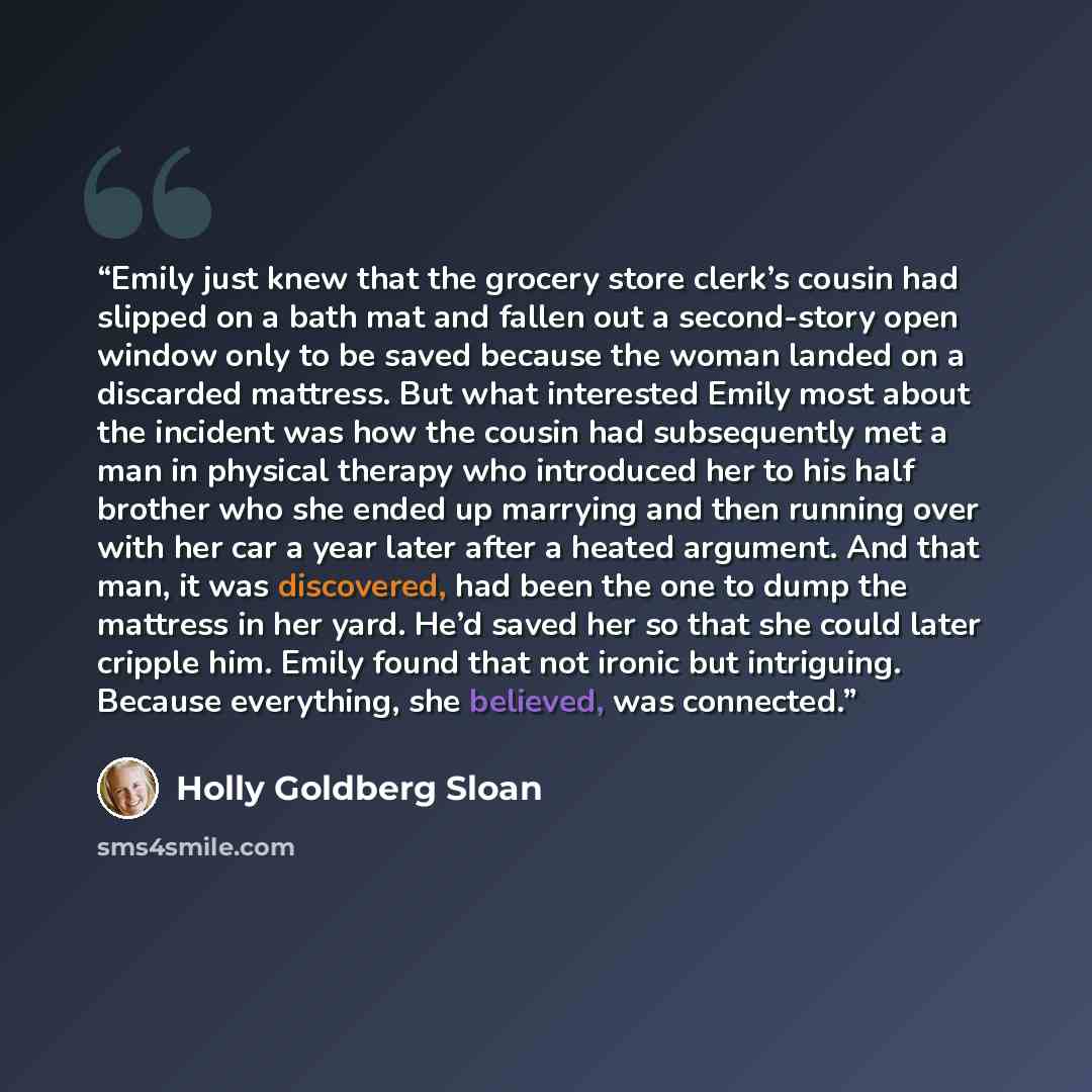“Emily just knew that the grocery store clerk’s cousin had slipped on a bath mat and fallen out a second-story open window only to be saved because the woman landed on a discarded mattress. But what interested Emily most about the incident was how the cousin had subsequently met a man in physical…” quote by Holly Goldberg Sloan