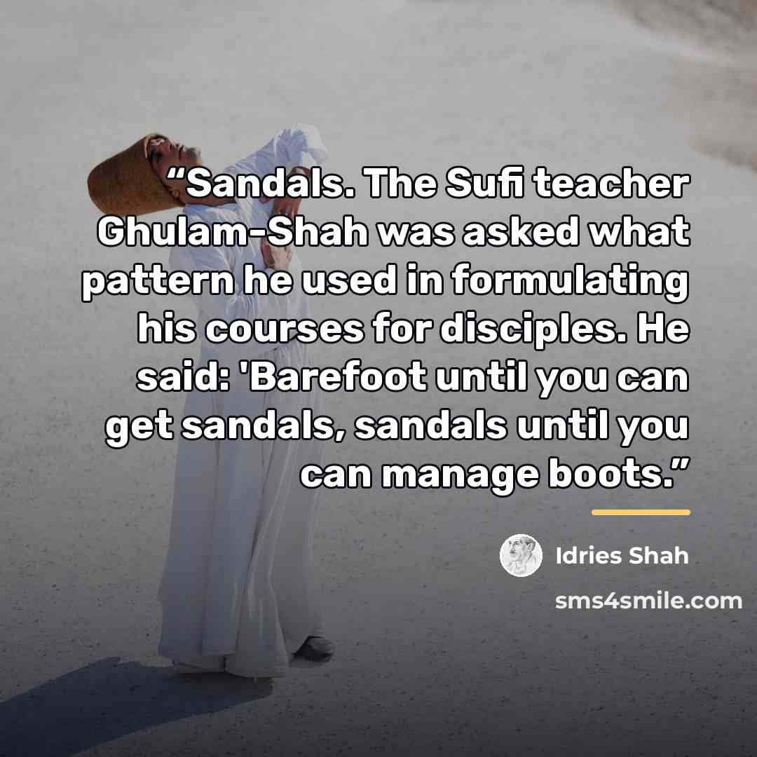 “Sandals. The Sufi teacher Ghulam-Shah was asked what pattern he used in formulating his courses for disciples. He said: 'Barefoot until you can get sandals, sandals until you can manage boots.” quote by Idries Shah