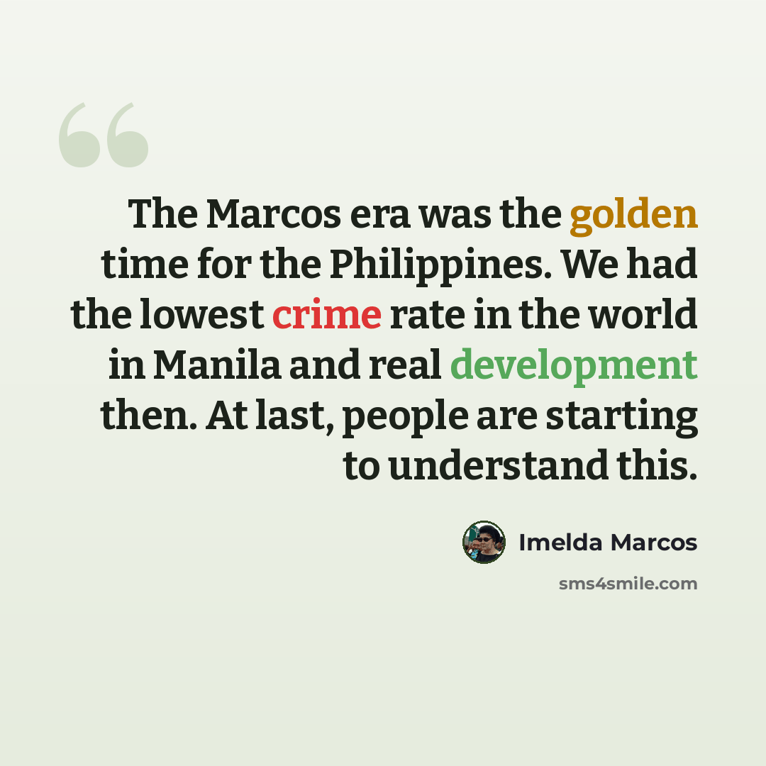 “The Marcos era was the golden time for the Philippines. We had the lowest crime rate in the world in Manila and real development then. At last, people are starting to understand this.” quote by Imelda Marcos