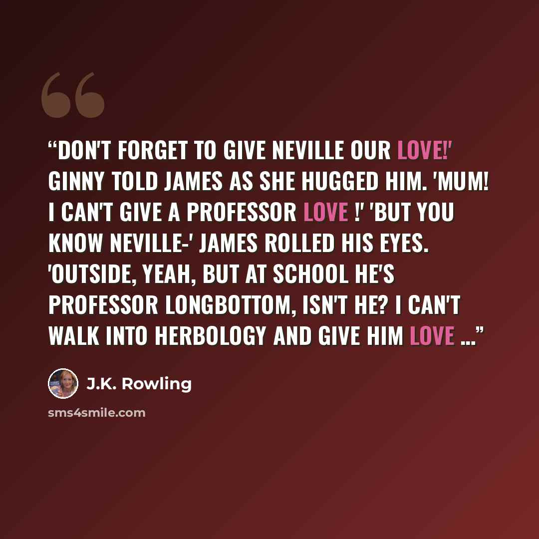 “Don't forget to give Neville our love!' Ginny told James as she hugged him. 'Mum! I can't give a professor love !' 'But you know Neville-' James rolled his eyes. 'Outside, yeah, but at school he's Professor Longbottom, isn't he? I can't walk into Herbology and give him love …” quote by J.K. Rowling