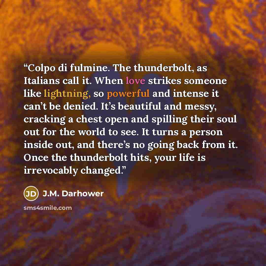 “Colpo di fulmine. The thunderbolt, as Italians call it. When love strikes someone like lightning, so powerful and intense it can’t be denied. It’s beautiful and messy, cracking a chest open and spilling their soul out for the world to see. It turns a person inside out, and there’s no going back…” quote by J.M. Darhower