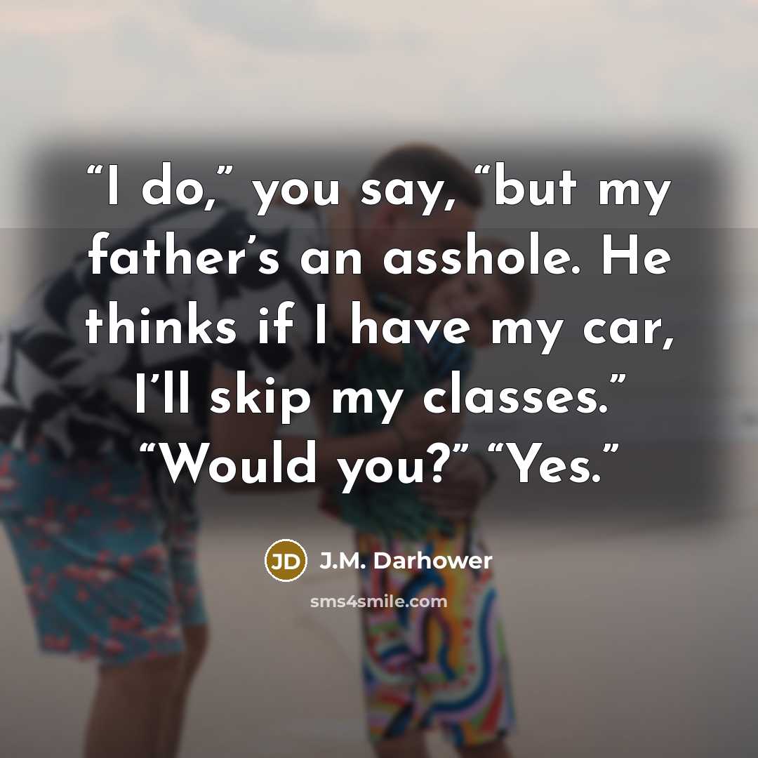 “I do,” you say, “but my father’s an asshole. He thinks if I have my car, I’ll skip my classes.” “Would you?” “Yes.” quote by J.M. Darhower