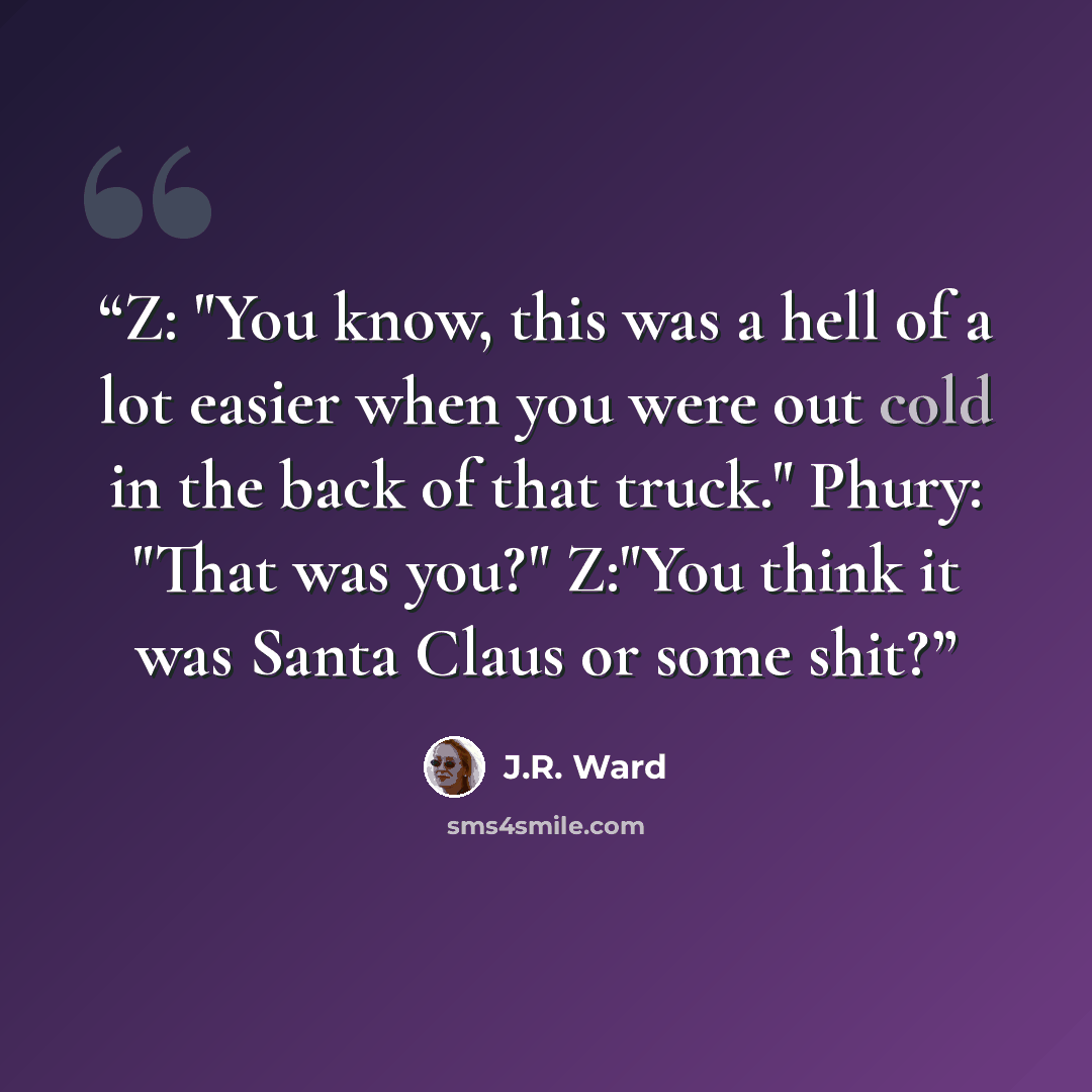 “Z: "You know, this was a hell of a lot easier when you were out cold in the back of that truck." Phury: "That was you?" Z:"You think it was Santa Claus or some shit?” quote by J.R. Ward