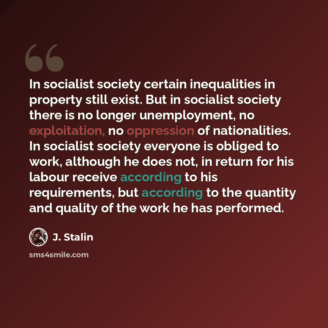 “In socialist society certain inequalities in property still exist. But in socialist society there is no longer unemployment, no exploitation, no oppression of nationalities. In socialist society everyone is obliged to work, although he does not, in return for his labour receive according to his…” quote by J. Stalin