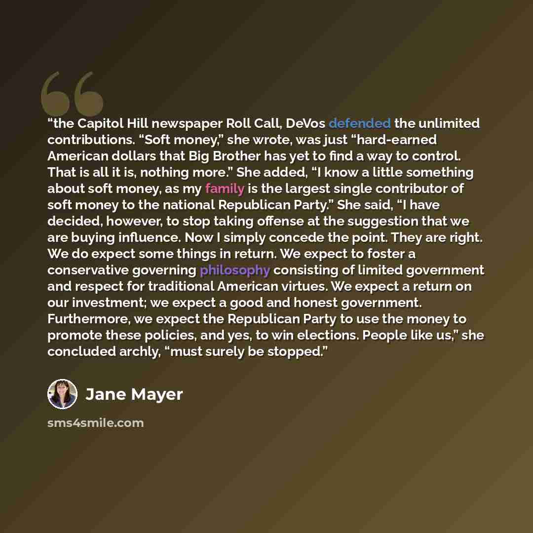 “the Capitol Hill newspaper Roll Call, DeVos defended the unlimited contributions. “Soft money,” she wrote, was just “hard-earned American dollars that Big Brother has yet to find a way to control. That is all it is, nothing more.” She added, “I know a little something about soft money, as my…” quote by Jane Mayer