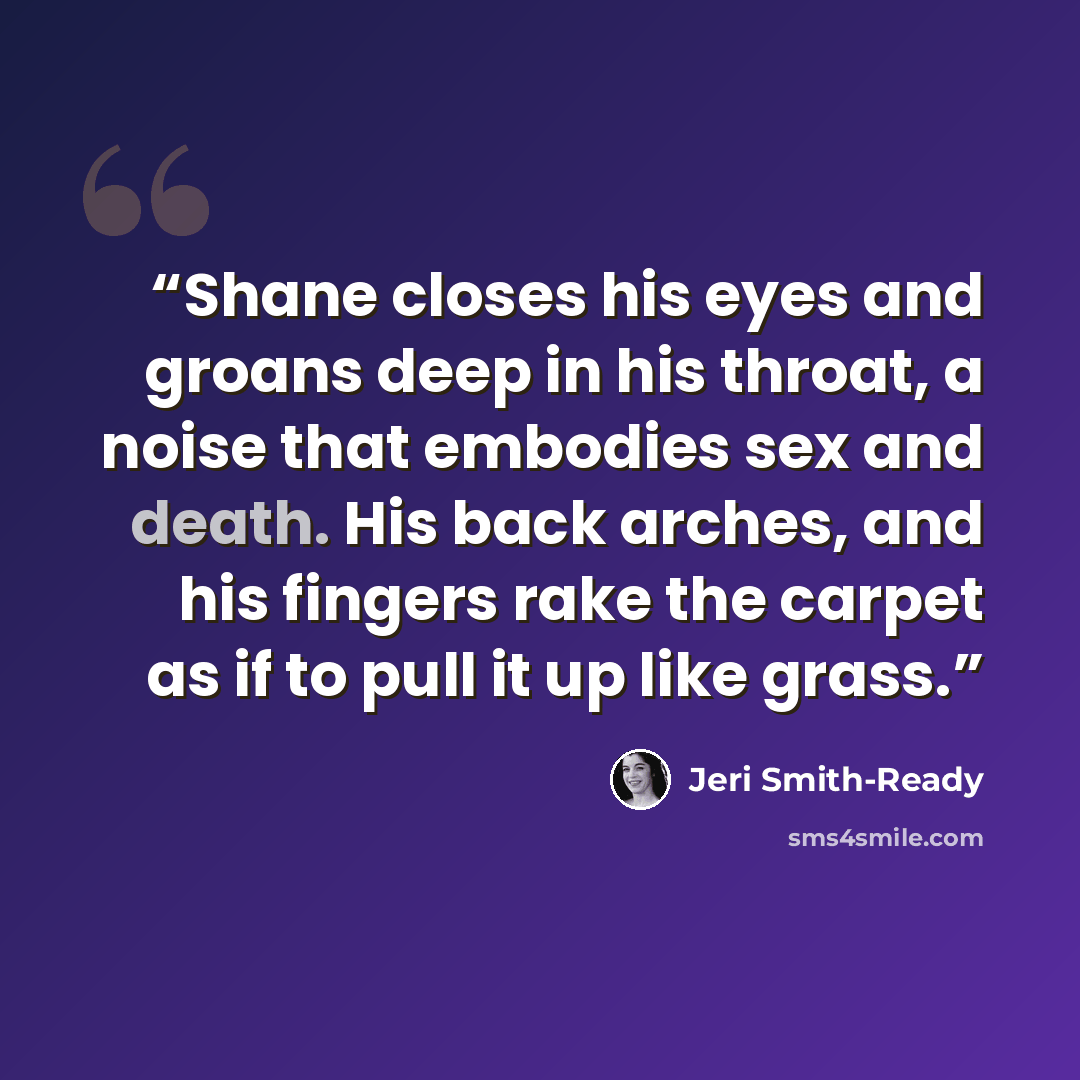 “Shane closes his eyes and groans deep in his throat, a noise that embodies sex and death. His back arches, and his fingers rake the carpet as if to pull it up like grass.” quote by Jeri Smith-Ready