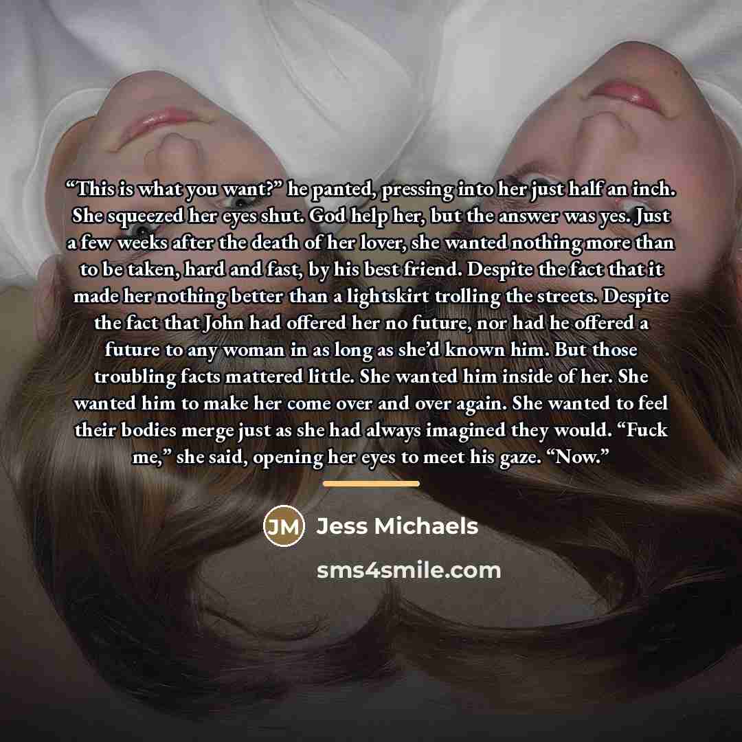 “This is what you want?” he panted, pressing into her just half an inch. She squeezed her eyes shut. God help her, but the answer was yes. Just a few weeks after the death of her lover, she wanted nothing more than to be taken, hard and fast, by his best friend. Despite the fact that it made her…” quote by Jess Michaels