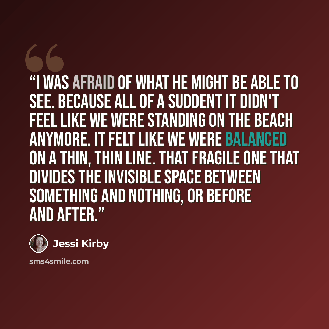 “I was afraid of what he might be able to see. Because all of a suddent it didn't feel like we were standing on the beach anymore. It felt like we were balanced on a thin, thin line. That fragile one that divides the invisible space between something and nothing, or before and after.” quote by Jessi Kirby
