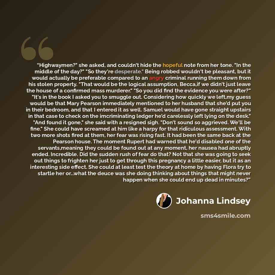 “Highwaymen?" she asked, and couldn't hide the hopeful note from her tone. "In the middle of the day?" "So they're desperate." Being robbed wouldn't be pleasant, but it would actually be preferable compared to an angry criminal running them down from his stolen property. "That would be the logical…” quote by Johanna Lindsey