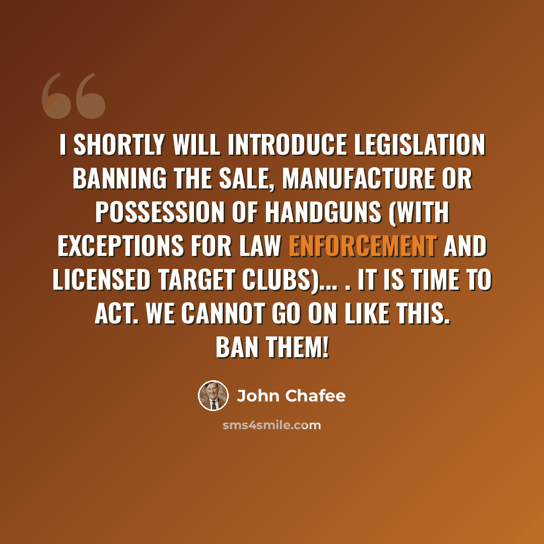 “I shortly will introduce legislation banning the sale, manufacture or possession of handguns (with exceptions for law enforcement and licensed target clubs)... . It is time to act. We cannot go on like this. Ban them!” quote by John Chafee