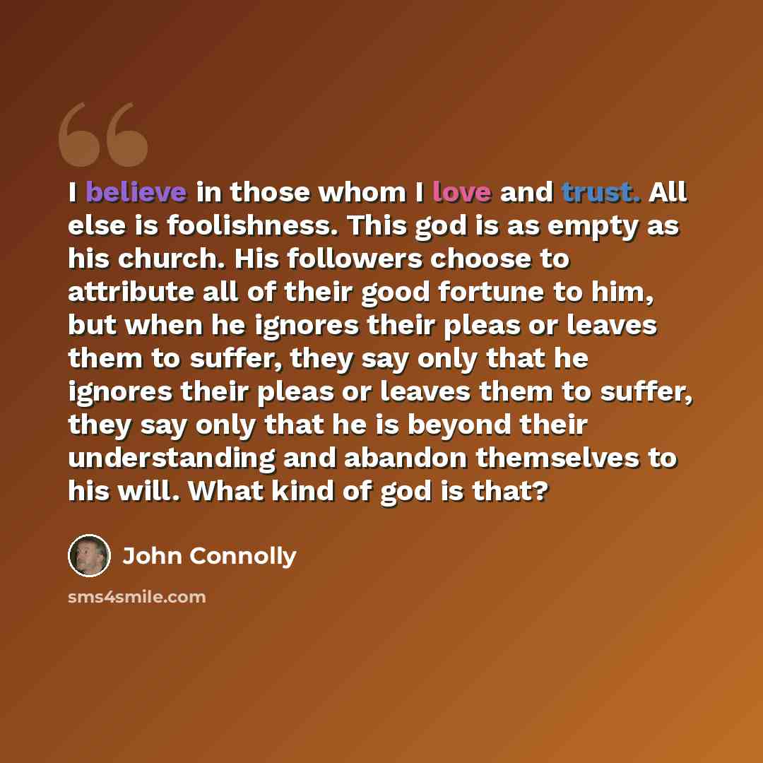 “I believe in those whom I love and trust. All else is foolishness. This god is as empty as his church. His followers choose to attribute all of their good fortune to him, but when he ignores their pleas or leaves them to suffer, they say only that he ignores their pleas or leaves them to suffer…” quote by John Connolly
