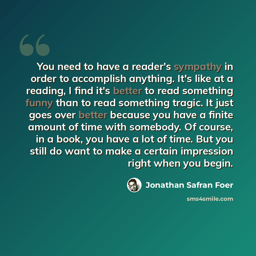 “You need to have a reader's sympathy in order to accomplish anything. It's like at a reading, I find it's better to read something funny than to read something tragic. It just goes over better because you have a finite amount of time with somebody. Of course, in a book, you have a lot of time. But…” quote by Jonathan Safran Foer