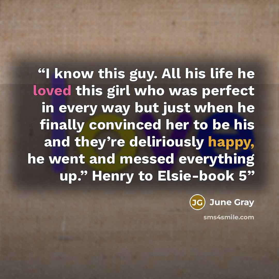 “I know this guy. All his life he loved this girl who was perfect in every way but just when he finally convinced her to be his and they’re deliriously happy, he went and messed everything up.” Henry to Elsie-book 5” quote by June Gray