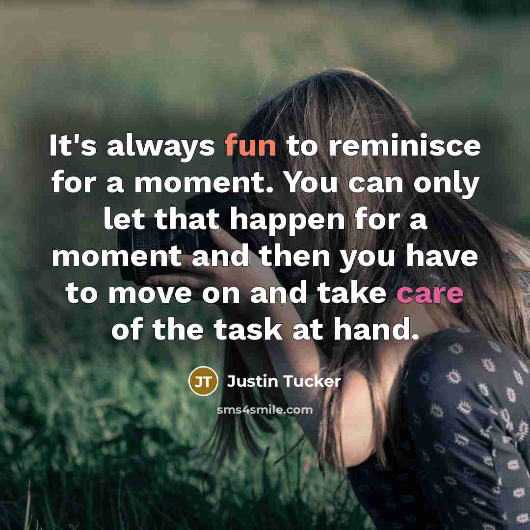 “It's always fun to reminisce for a moment. You can only let that happen for a moment and then you have to move on and take care of the task at hand.” quote by Justin Tucker