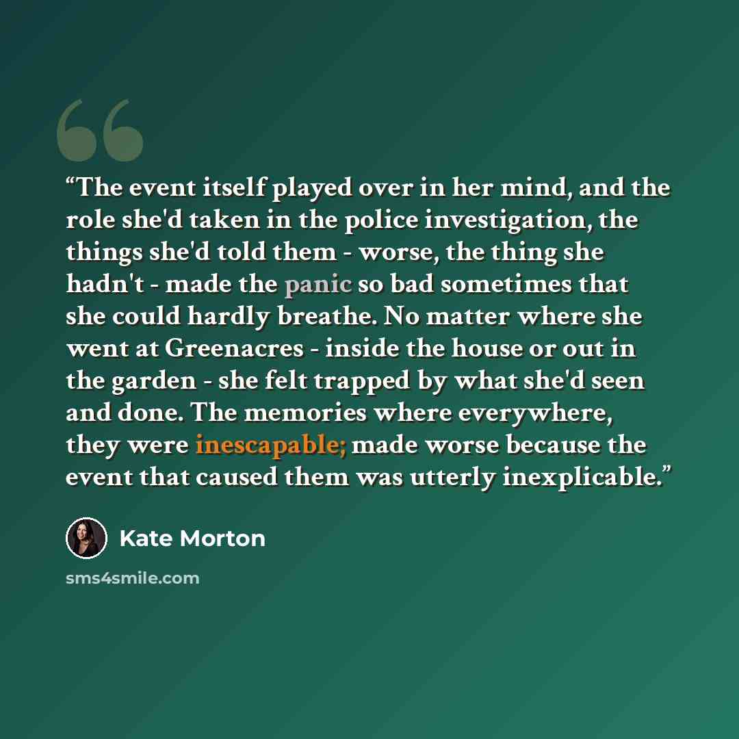 “The event itself played over in her mind, and the role she'd taken in the police investigation, the things she'd told them - worse, the thing she hadn't - made the panic so bad sometimes that she could hardly breathe. No matter where she went at Greenacres - inside the house or out in the garden…” quote by Kate Morton