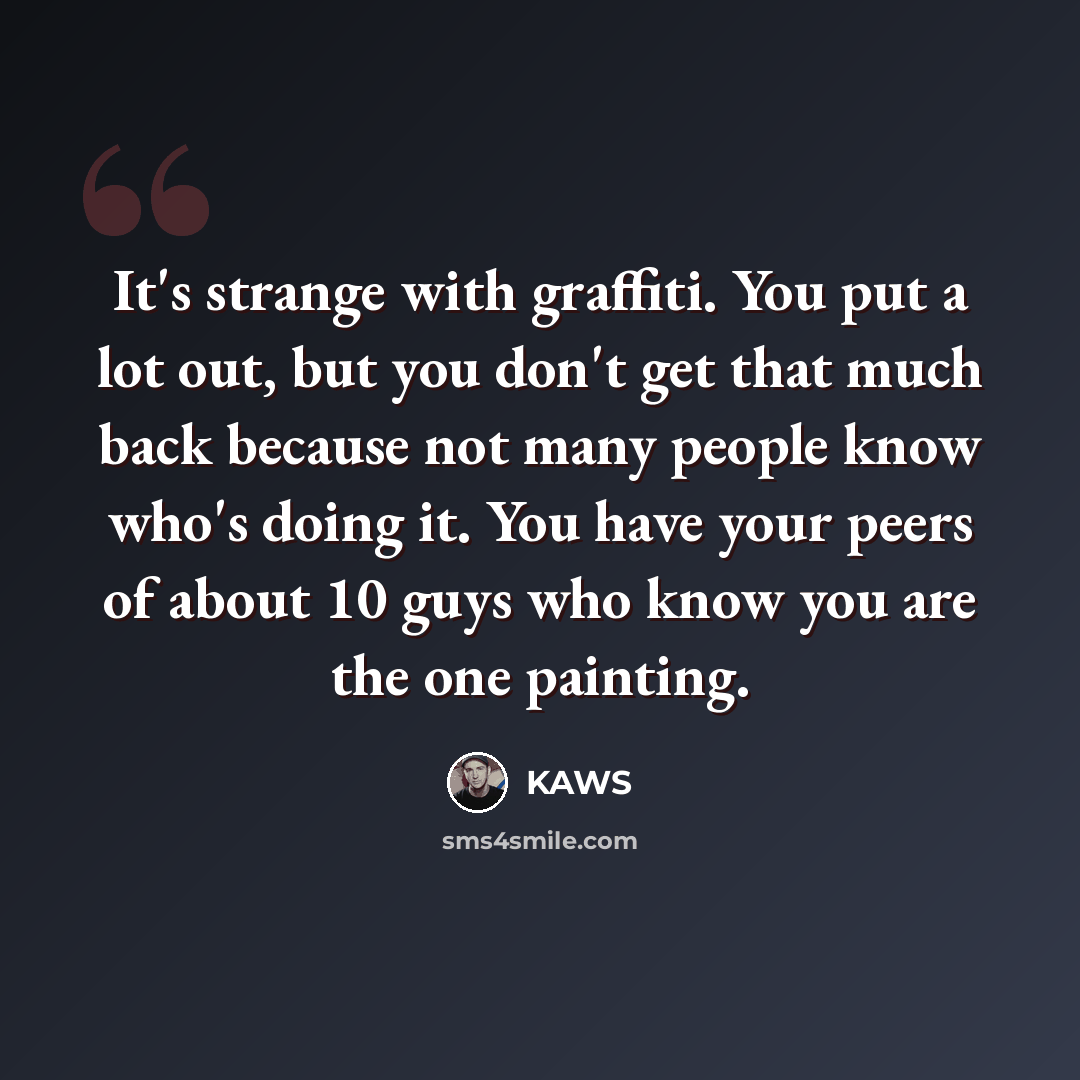 “It's strange with graffiti. You put a lot out, but you don't get that much back because not many people know who's doing it. You have your peers of about 10 guys who know you are the one painting.” quote by KAWS
