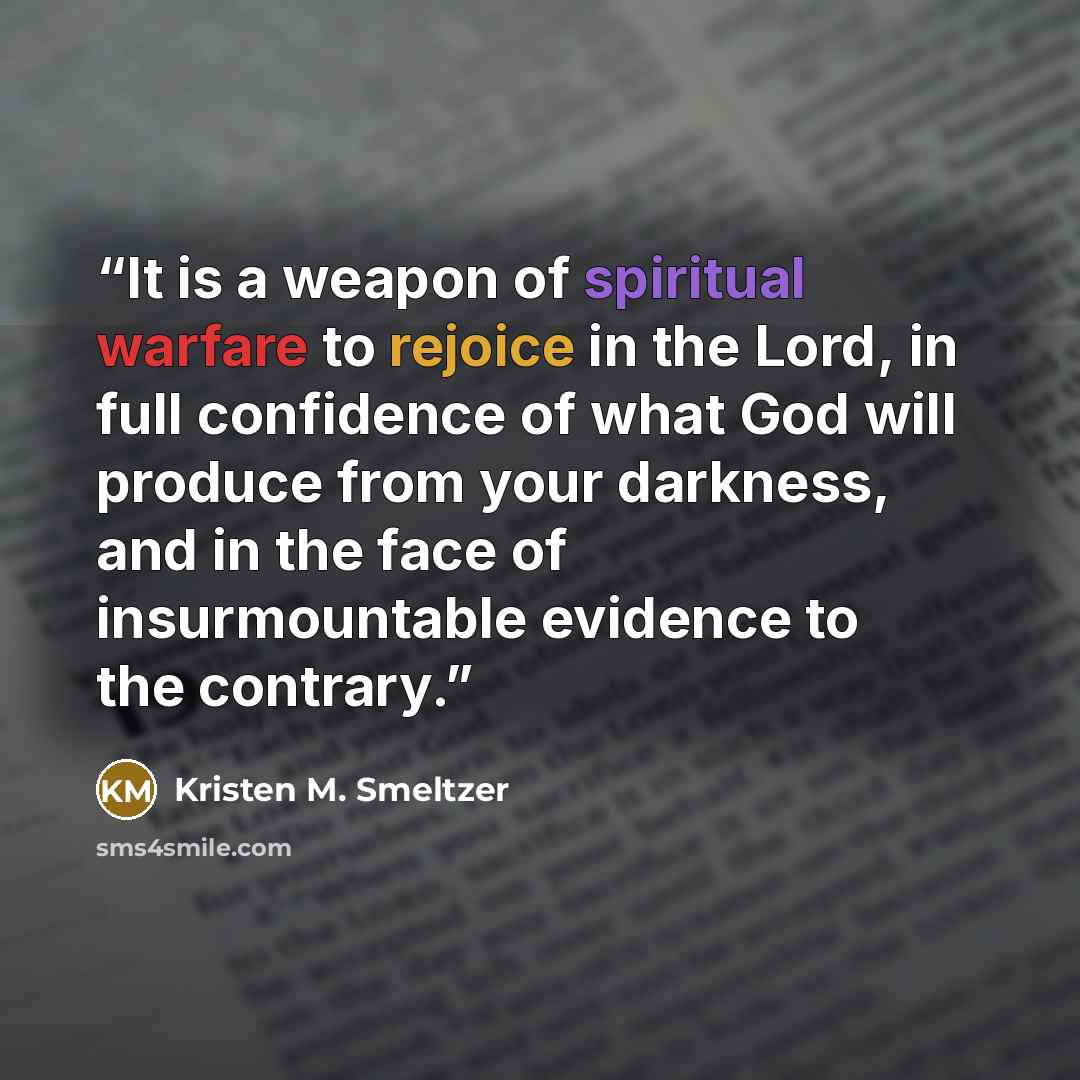 “It is a weapon of spiritual warfare to rejoice in the Lord, in full confidence of what God will produce from your darkness, and in the face of insurmountable evidence to the contrary.” quote by Kristen M. Smeltzer