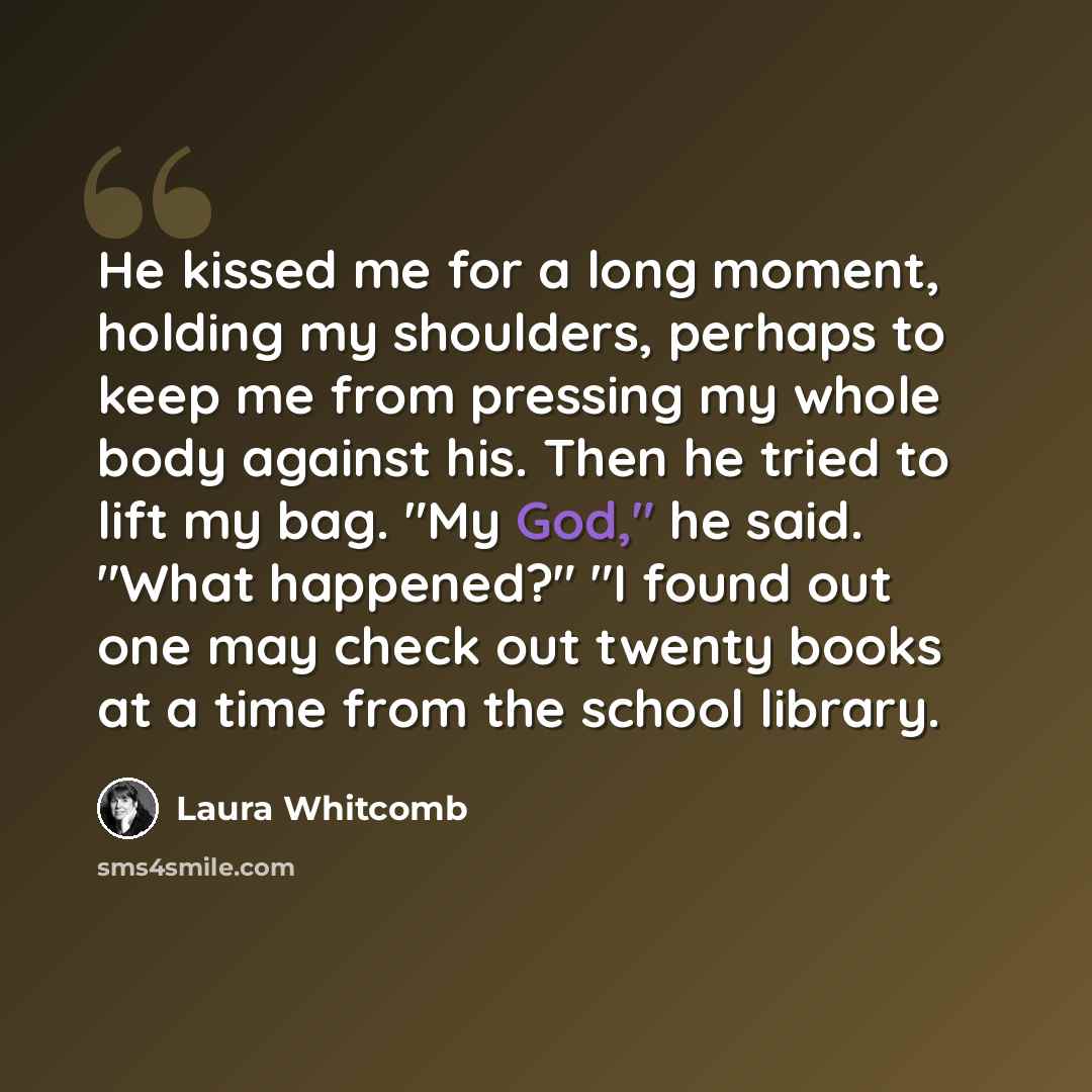 “He kissed me for a long moment, holding my shoulders, perhaps to keep me from pressing my whole body against his. Then he tried to lift my bag. "My God," he said. "What happened?" "I found out one may check out twenty books at a time from the school library.” quote by Laura Whitcomb