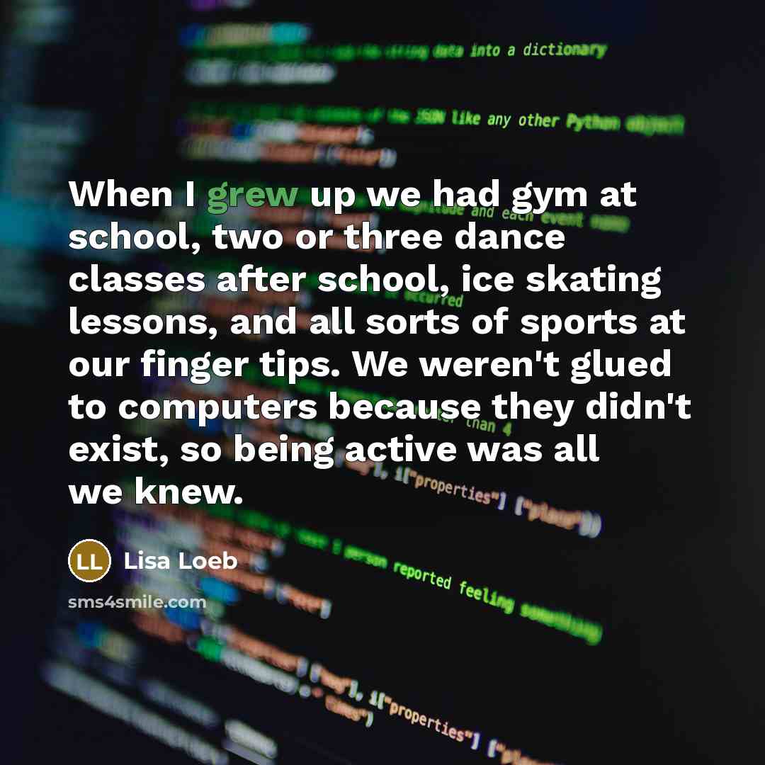 “When I grew up we had gym at school, two or three dance classes after school, ice skating lessons, and all sorts of sports at our finger tips. We weren't glued to computers because they didn't exist, so being active was all we knew.” quote by Lisa Loeb