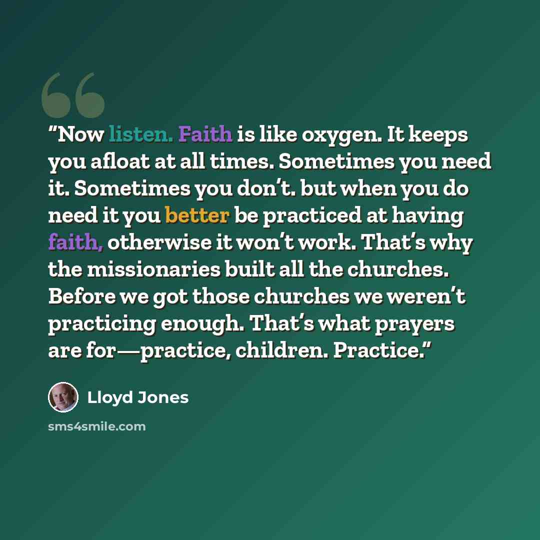 “Now listen. Faith is like oxygen. It keeps you afloat at all times. Sometimes you need it. Sometimes you don’t. but when you do need it you better be practiced at having faith, otherwise it won’t work. That’s why the missionaries built all the churches. Before we got those churches we weren’t…” quote by Lloyd Jones