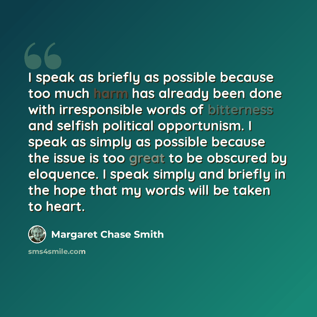 “I speak as briefly as possible because too much harm has already been done with irresponsible words of bitterness and selfish political opportunism. I speak as simply as possible because the issue is too great to be obscured by eloquence. I speak simply and briefly in the hope that my words will…” quote by Margaret Chase Smith