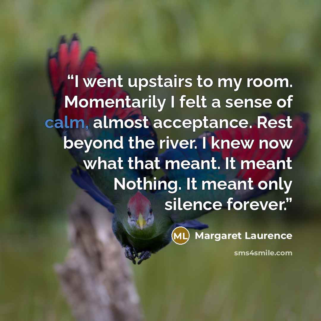 “I went upstairs to my room. Momentarily I felt a sense of calm, almost acceptance. Rest beyond the river. I knew now what that meant. It meant Nothing. It meant only silence forever.” quote by Margaret Laurence