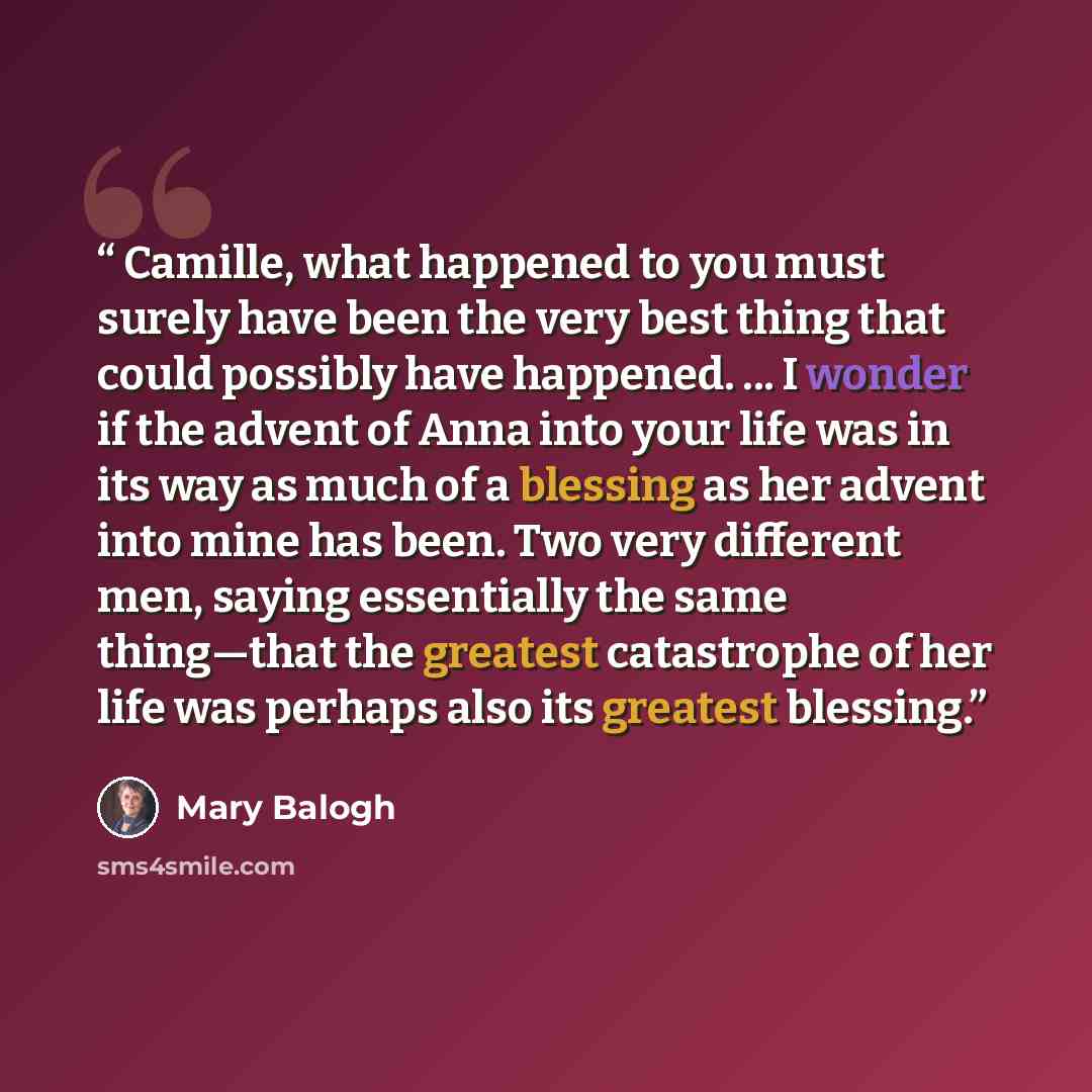 “Camille, what happened to you must surely have been the very best thing that could possibly have happened. ... I wonder if the advent of Anna into your life was in its way as much of a blessing as her advent into mine has been. Two very different men, saying essentially the same thing—that the…” quote by Mary Balogh