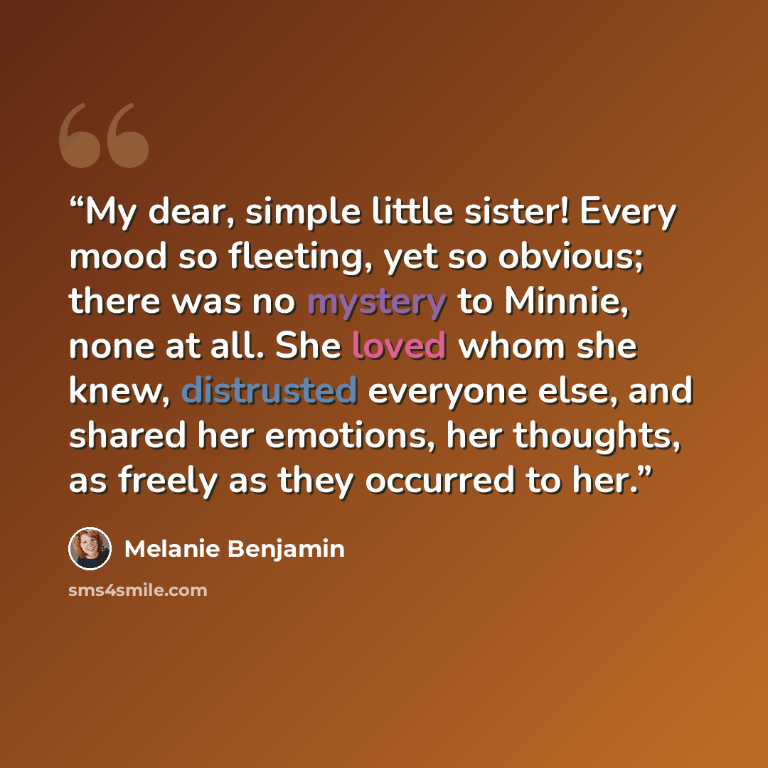 “My dear, simple little sister! Every mood so fleeting, yet so obvious; there was no mystery to Minnie, none at all. She loved whom she knew, distrusted everyone else, and shared her emotions, her thoughts, as freely as they occurred to her.” quote by Melanie Benjamin