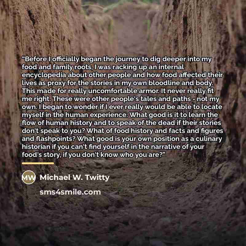 “Before I officially began the journey to dig deeper into my food and family roots, I was racking up an internal encyclopedia about other people and how food affected their lives as proxy for the stories in my own bloodline and body. This made for really uncomfortable armor. It never really fit me…” quote by Michael W. Twitty