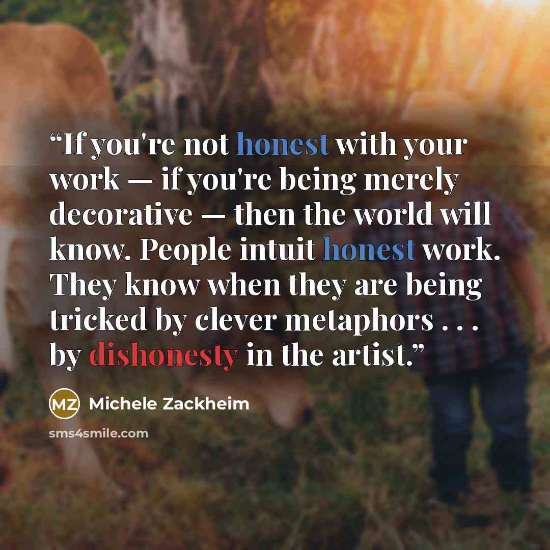 “If you're not honest with your work — if you're being merely decorative — then the world will know. People intuit honest work. They know when they are being tricked by clever metaphors . . . by dishonesty in the artist.” quote by Michele Zackheim