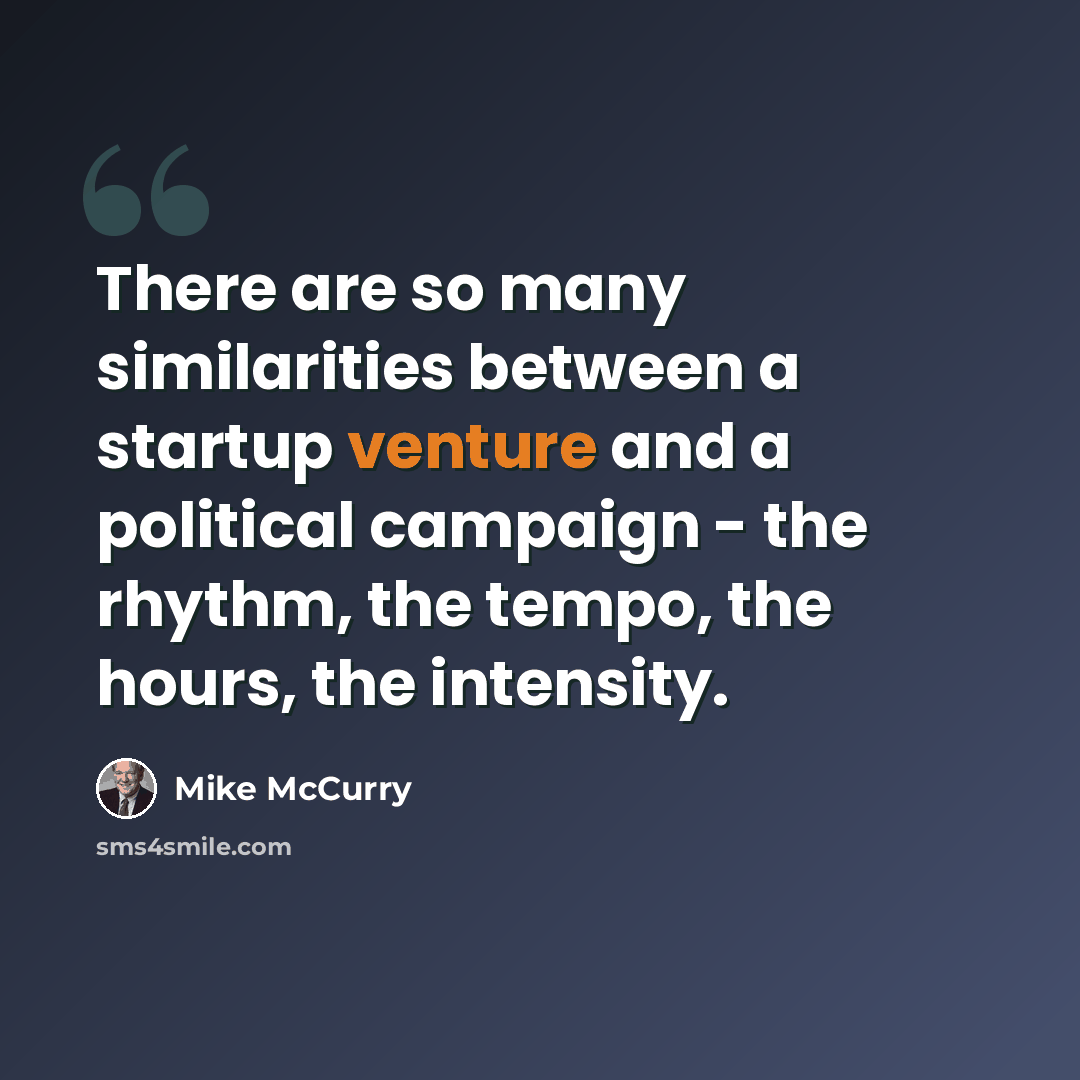 “There are so many similarities between a startup venture and a political campaign - the rhythm, the tempo, the hours, the intensity.” quote by Mike McCurry