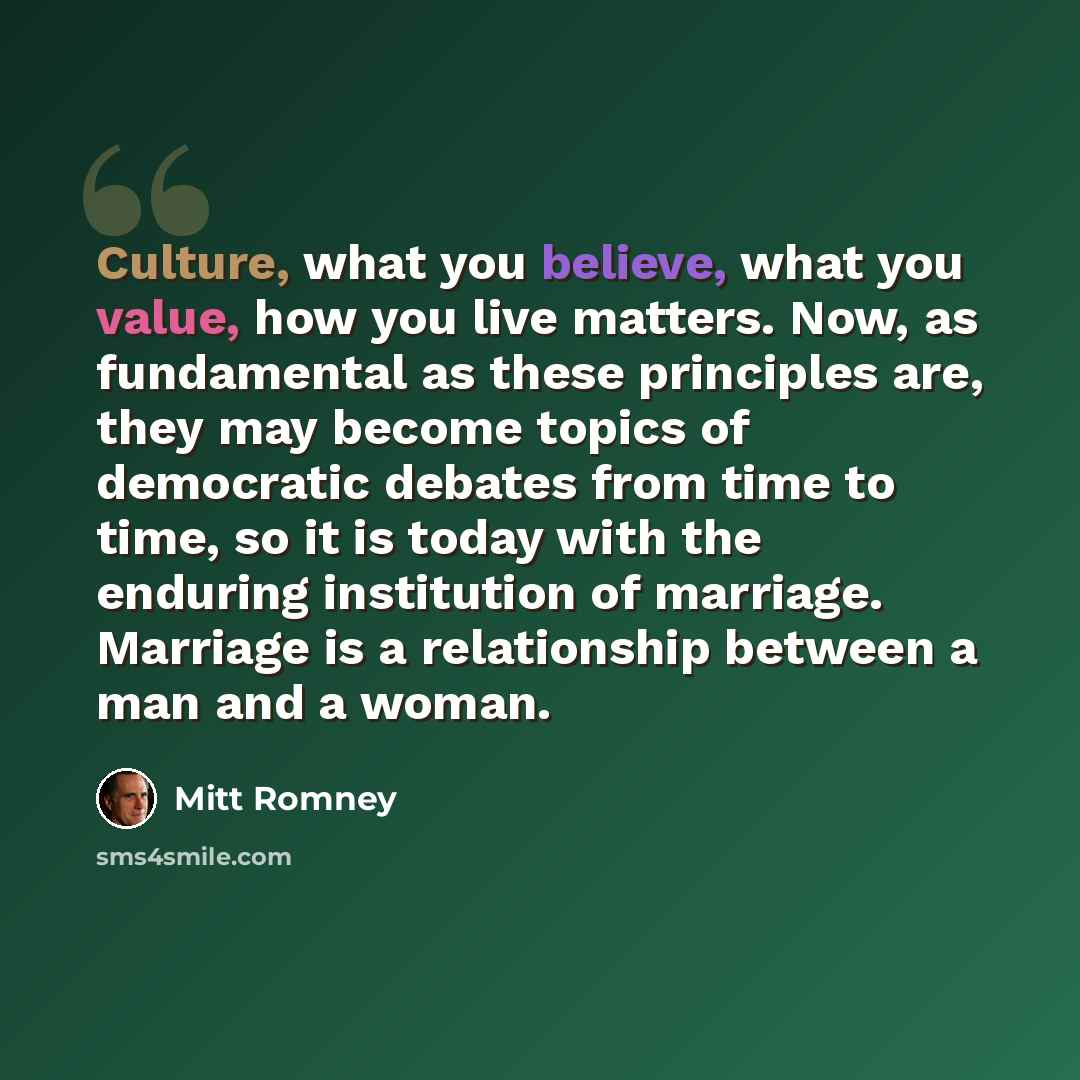 “Culture, what you believe, what you value, how you live matters. Now, as fundamental as these principles are, they may become topics of democratic debates from time to time, so it is today with the enduring institution of marriage. Marriage is a relationship between a man and a woman.” quote by Mitt Romney