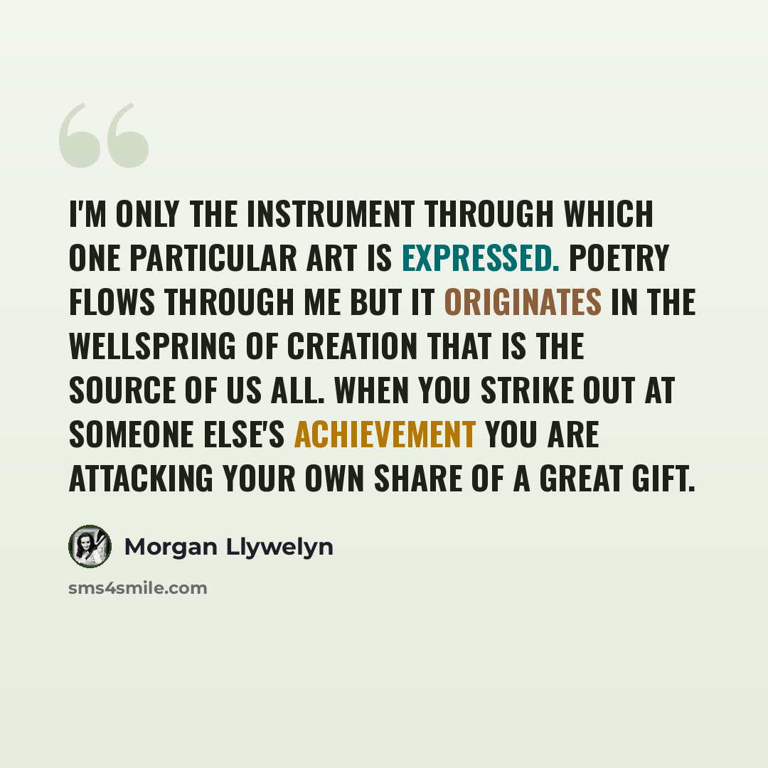 “I'm only the instrument through which one particular art is expressed. Poetry flows through me but it originates in the wellspring of creation that is the source of us all. When you strike out at someone else's achievement you are attacking your own share of a great gift.” quote by Morgan Llywelyn