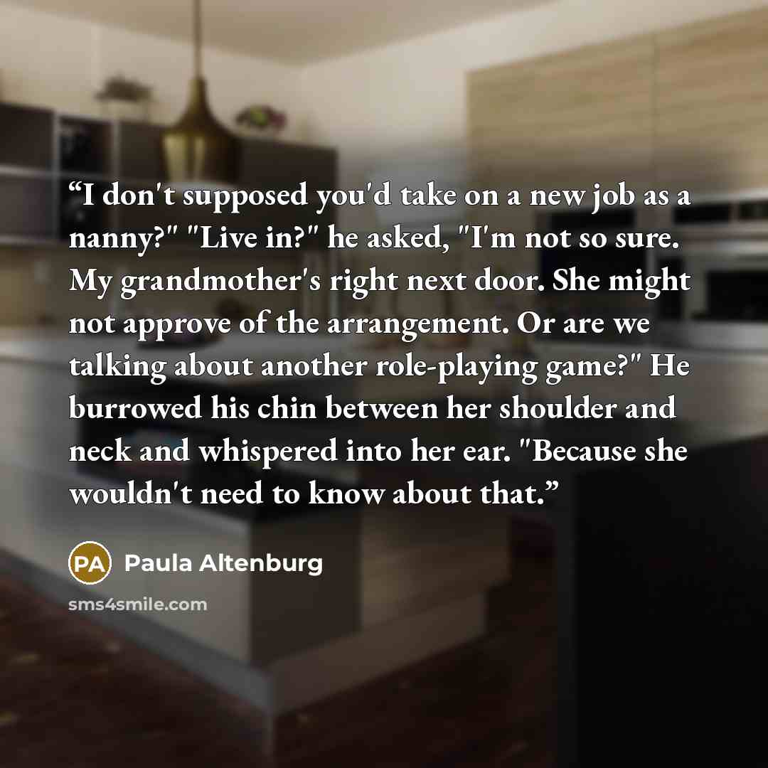 “I don't supposed you'd take on a new job as a nanny?" "Live in?" he asked, "I'm not so sure. My grandmother's right next door. She might not approve of the arrangement. Or are we talking about another role-playing game?" He burrowed his chin between her shoulder and neck and whispered into her…” quote by Paula Altenburg