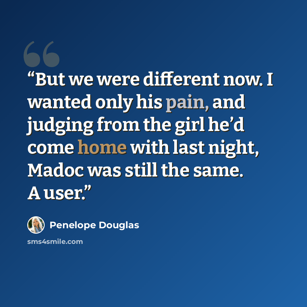 “But we were different now. I wanted only his pain, and judging from the girl he’d come home with last night, Madoc was still the same. A user.” quote by Penelope Douglas