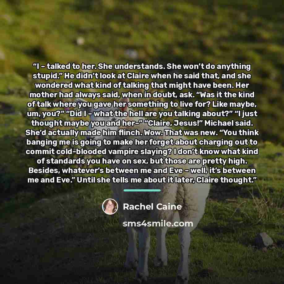 “I – talked to her. She understands. She won’t do anything stupid.” He didn’t look at Claire when he said that, and she wondered what kind of talking that might have been. Her mother had always said, when in doubt, ask. “Was it the kind of talk where you gave her something to live for? Like maybe…” quote by Rachel Caine