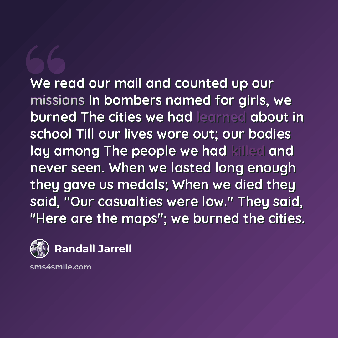 “We read our mail and counted up our missions In bombers named for girls, we burned The cities we had learned about in school Till our lives wore out; our bodies lay among The people we had killed and never seen. When we lasted long enough they gave us medals; When we died they said, "Our…” quote by Randall Jarrell