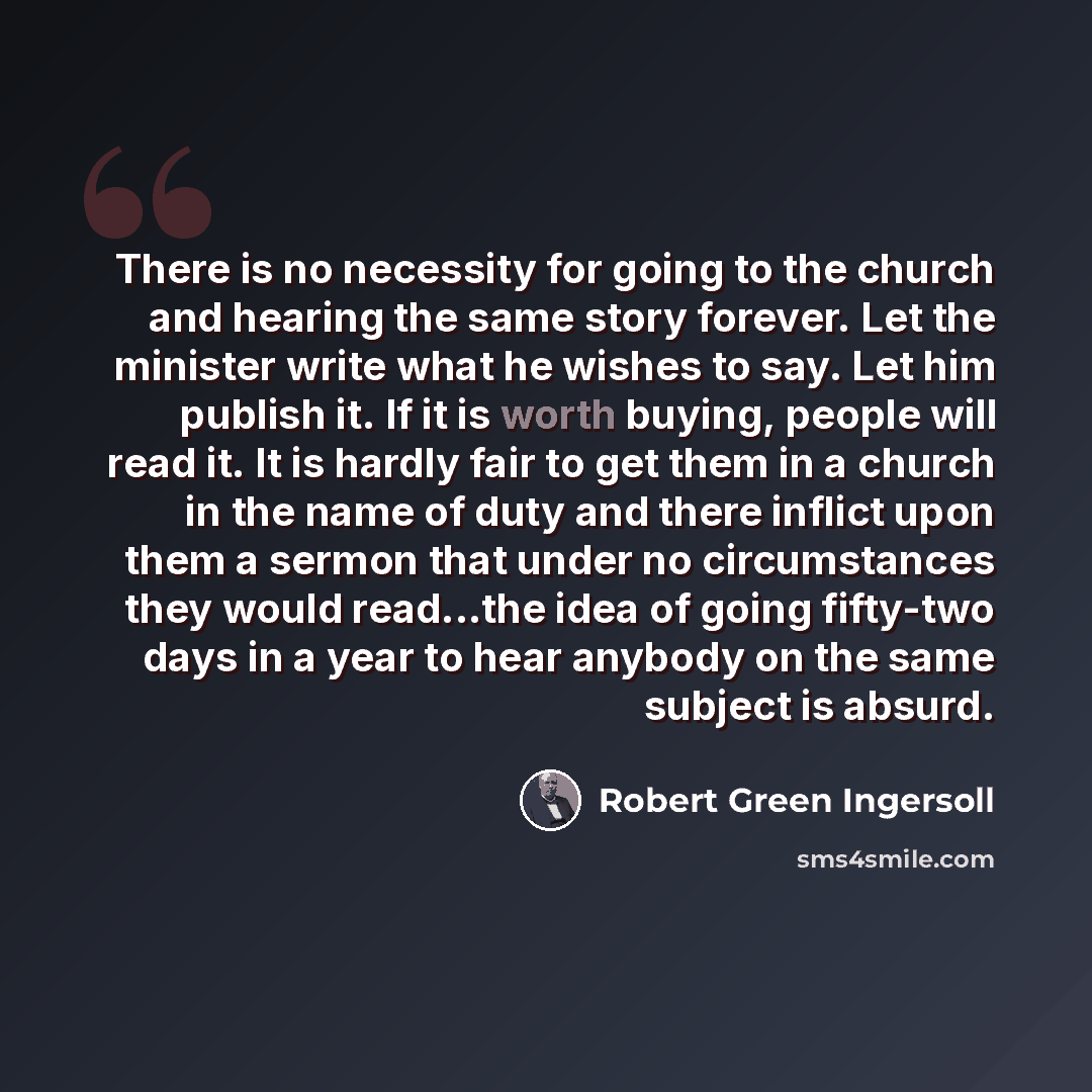“There is no necessity for going to the church and hearing the same story forever. Let the minister write what he wishes to say. Let him publish it. If it is worth buying, people will read it. It is hardly fair to get them in a church in the name of duty and there inflict upon them a sermon that…” quote by Robert Green Ingersoll