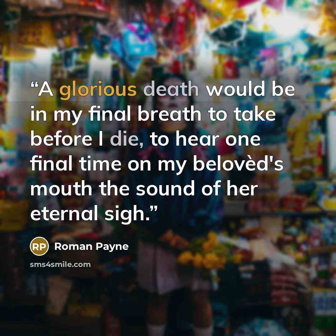 “A glorious death would be in my final breath to take before I die, to hear one final time on my belovèd's mouth the sound of her eternal sigh.” quote by Roman Payne