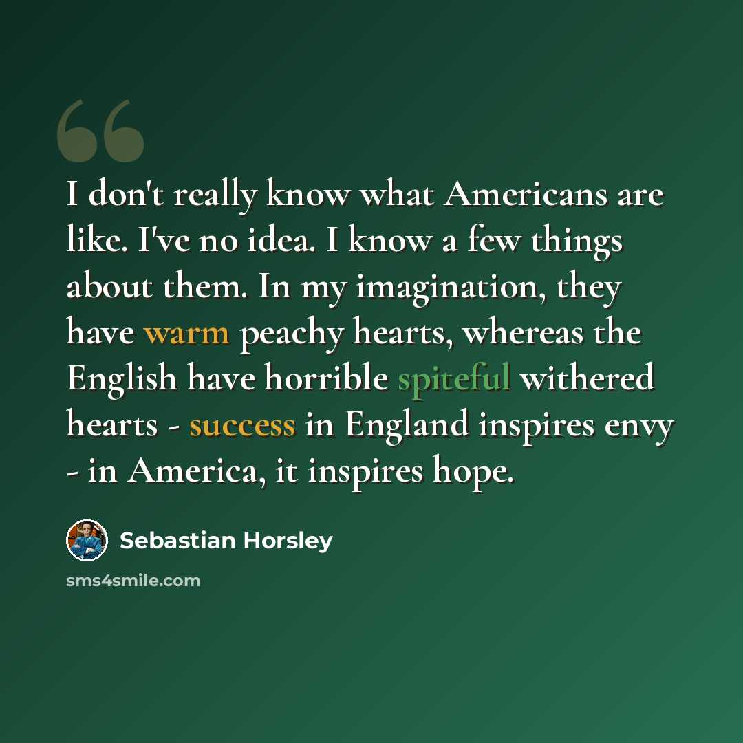 “I don't really know what Americans are like. I've no idea. I know a few things about them. In my imagination, they have warm peachy hearts, whereas the English have horrible spiteful withered hearts - success in England inspires envy - in America, it inspires hope.” quote by Sebastian Horsley