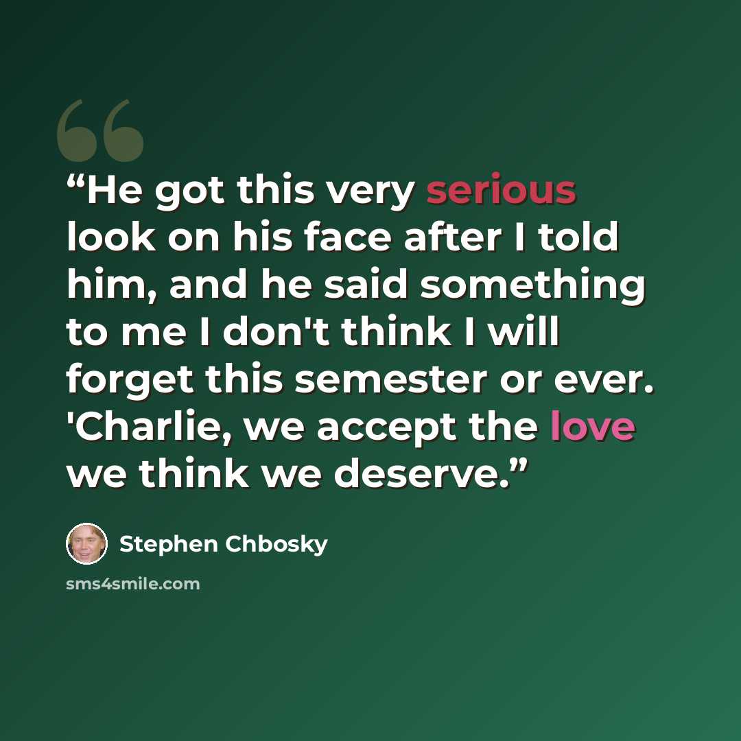 “He got this very serious look on his face after I told him, and he said something to me I don't think I will forget this semester or ever. 'Charlie, we accept the love we think we deserve.” quote by Stephen Chbosky