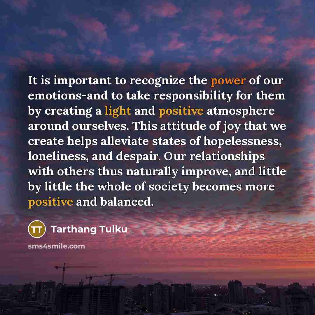 “It is important to recognize the power of our emotions-and to take responsibility for them by creating a light and positive atmosphere around ourselves. This attitude of joy that we create helps alleviate states of hopelessness, loneliness, and despair. Our relationships with others thus naturally…” quote by Tarthang Tulku