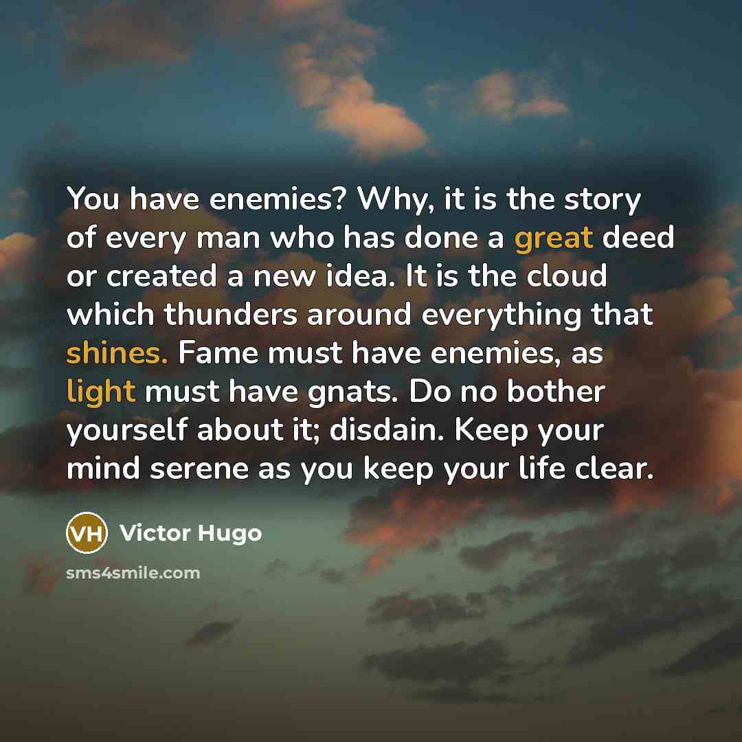 “You have enemies? Why, it is the story of every man who has done a great deed or created a new idea. It is the cloud which thunders around everything that shines. Fame must have enemies, as light must have gnats. Do no bother yourself about it; disdain. Keep your mind serene as you keep your life…” quote by Victor Hugo