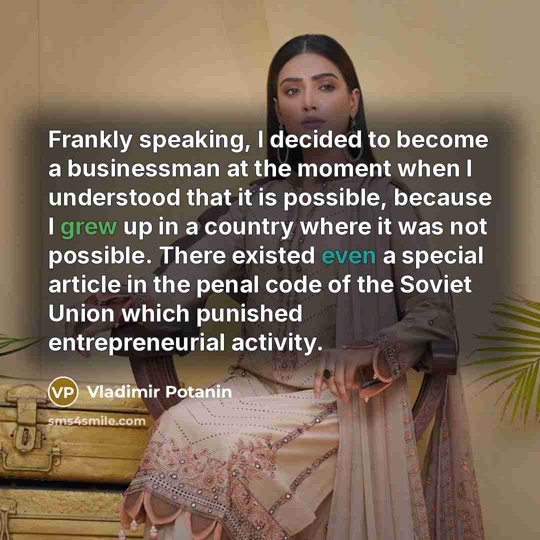 “Frankly speaking, I decided to become a businessman at the moment when I understood that it is possible, because I grew up in a country where it was not possible. There existed even a special article in the penal code of the Soviet Union which punished entrepreneurial activity.” quote by Vladimir Potanin